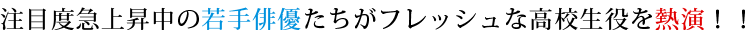 注目度急上昇中の若手俳優たちがフレッシュな高校生役を熱演！！