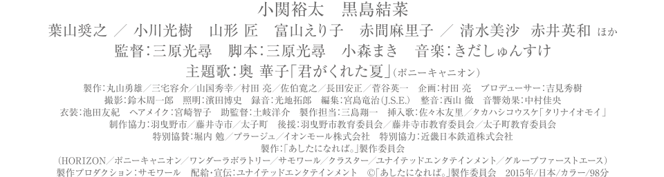 小関裕太　黒島結菜
葉山奨之　小川光樹　山形匠　富山えり子　赤間麻里子 ／ 清水美沙  赤井英和 ほか
監督：三原光尋　脚本：三原光尋　小森まき　音楽きだしゅんすけ
主題歌：奥 華子「君がくれた夏」（ポニーキャニオン）
製作：丸山勇雄／山国秀幸／村田亮／佐伯寛之／長田安正／菅谷英一　企画：村田亮　プロデユーサー：吉見秀樹
撮影：鈴木周一郎　照明：濱田博史　録音：光地拓郎　編集：宮島竜治（J.S.E.）　整音：西山徹　音響効果：中村佳央
衣装：池田友紀 ヘアメイク：宮崎智子　助監督：土岐洋介　製作担当:三島翔一
製作協力:羽曳野市／藤井寺市／太子町　後援：羽曳野市教育委員会／藤井寺市教育委員会／太子町教育委員会
特別協賛：堀内勉／プラージュ／イオンモール株式会社　特別協力：近畿日本鉄道株式会社
製作：「あしたになれば。」製作委員会
（HORIZON／ポニーキャニオン／ワンダーラボラトリー／サモワール／クラスター／ユナイテッドエンターテイメント／グループファーストエース）
製作プロダクション：サモワール　配給・宣伝：ユナイテッドエンタテインメント
(C)「あしたになれば。」製作委員会　2015年／日本／カラー／98分